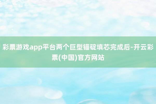 彩票游戏app平台两个巨型锚碇填芯完成后-开云彩票(中国)官方网站