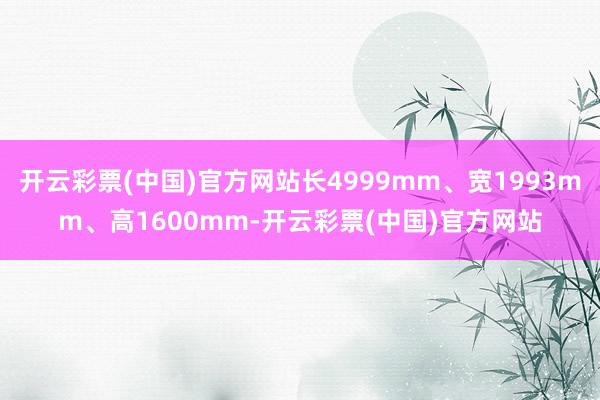 开云彩票(中国)官方网站长4999mm、宽1993mm、高1600mm-开云彩票(中国)官方网站