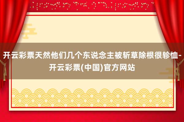 开云彩票天然他们几个东说念主被斩草除根很轸恤-开云彩票(中国)官方网站