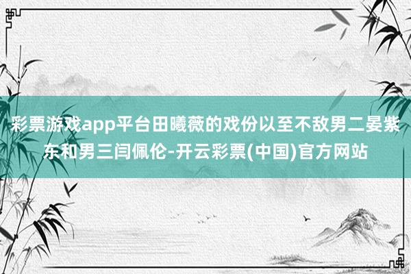 彩票游戏app平台田曦薇的戏份以至不敌男二晏紫东和男三闫佩伦-开云彩票(中国)官方网站