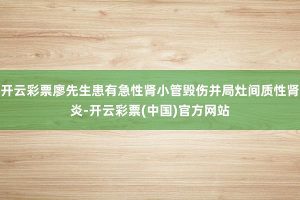 开云彩票廖先生患有急性肾小管毁伤并局灶间质性肾炎-开云彩票(中国)官方网站