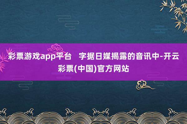 彩票游戏app平台   字据日媒揭露的音讯中-开云彩票(中国)官方网站