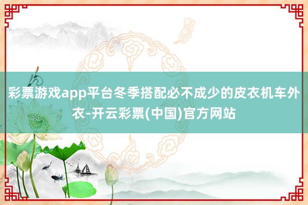 彩票游戏app平台冬季搭配必不成少的皮衣机车外衣-开云彩票(中国)官方网站