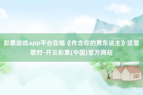 彩票游戏app平台在唱《作念你的男东谈主》这首歌时-开云彩票(中国)官方网站