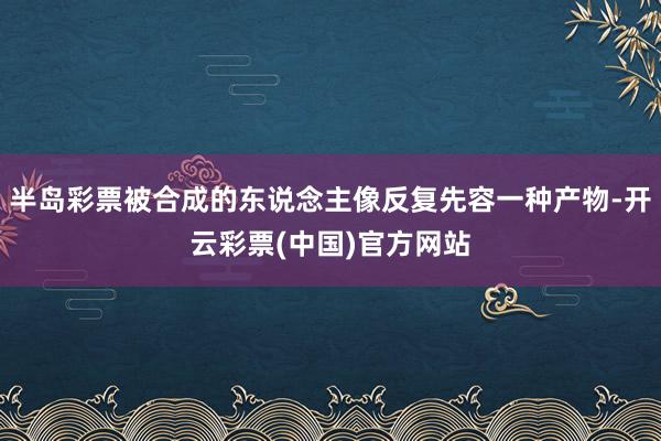 半岛彩票被合成的东说念主像反复先容一种产物-开云彩票(中国)官方网站