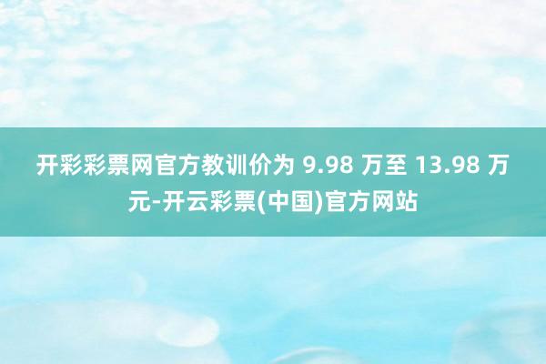 开彩彩票网官方教训价为 9.98 万至 13.98 万元-开云彩票(中国)官方网站