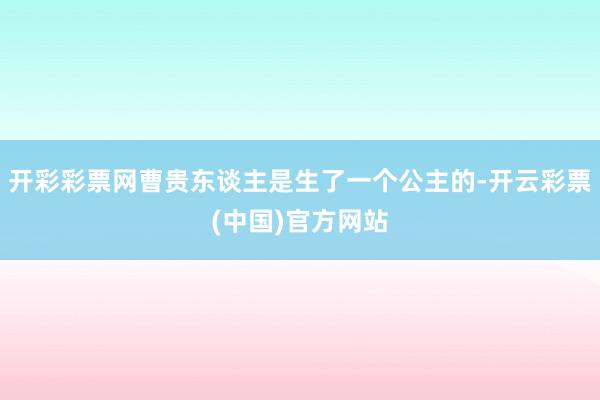 开彩彩票网曹贵东谈主是生了一个公主的-开云彩票(中国)官方网站