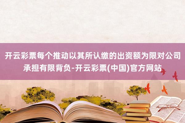 开云彩票每个推动以其所认缴的出资额为限对公司承担有限背负-开云彩票(中国)官方网站