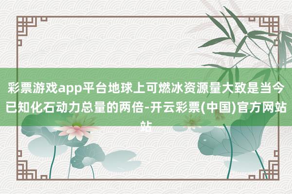 彩票游戏app平台地球上可燃冰资源量大致是当今已知化石动力总量的两倍-开云彩票(中国)官方网站