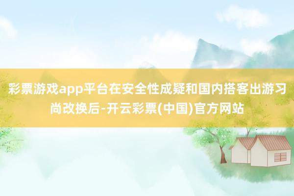 彩票游戏app平台在安全性成疑和国内搭客出游习尚改换后-开云彩票(中国)官方网站