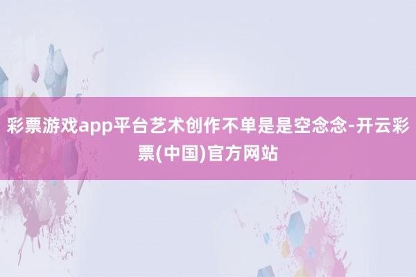 彩票游戏app平台艺术创作不单是是空念念-开云彩票(中国)官方网站