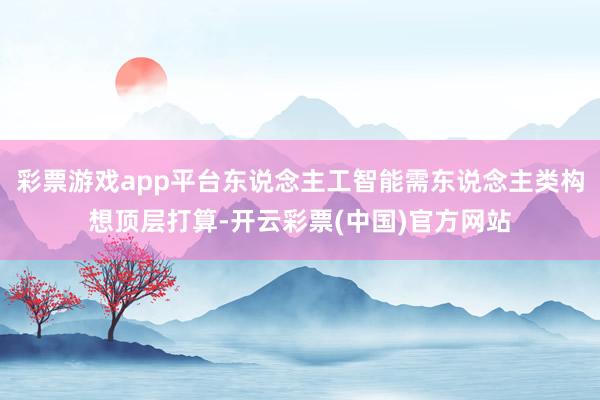 彩票游戏app平台东说念主工智能需东说念主类构想顶层打算-开云彩票(中国)官方网站