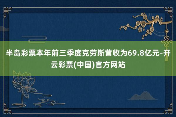 半岛彩票本年前三季度克劳斯营收为69.8亿元-开云彩票(中国)官方网站