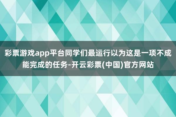 彩票游戏app平台同学们最运行以为这是一项不成能完成的任务-开云彩票(中国)官方网站