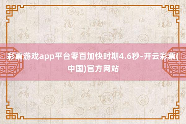 彩票游戏app平台零百加快时期4.6秒-开云彩票(中国)官方网站