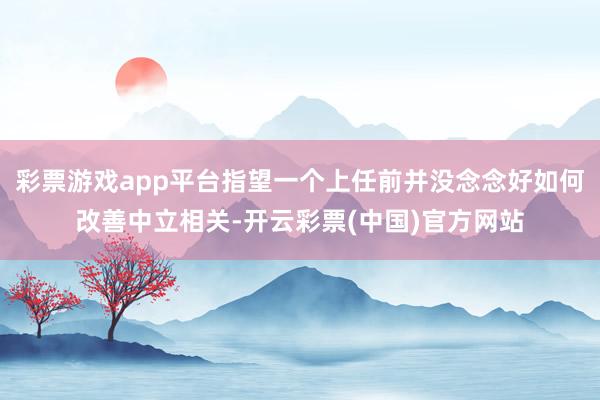 彩票游戏app平台指望一个上任前并没念念好如何改善中立相关-开云彩票(中国)官方网站