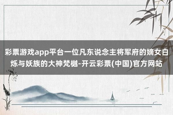 彩票游戏app平台一位凡东说念主将军府的嫡女白烁与妖族的大神梵樾-开云彩票(中国)官方网站