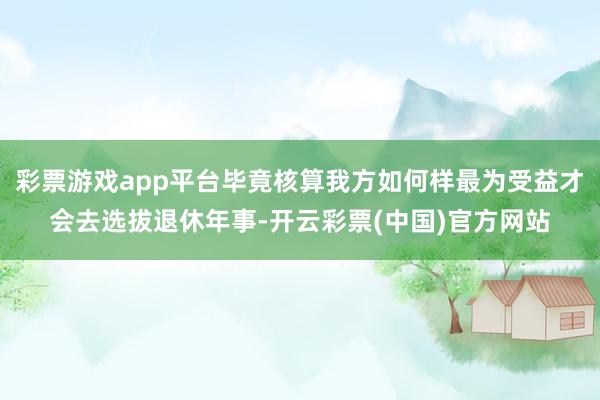 彩票游戏app平台毕竟核算我方如何样最为受益才会去选拔退休年事-开云彩票(中国)官方网站