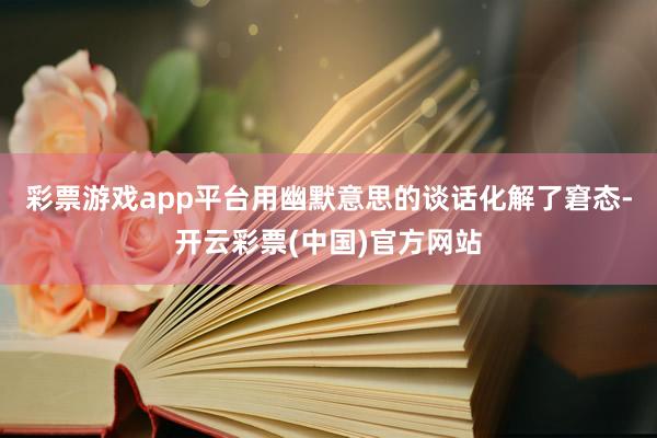 彩票游戏app平台用幽默意思的谈话化解了窘态-开云彩票(中国)官方网站