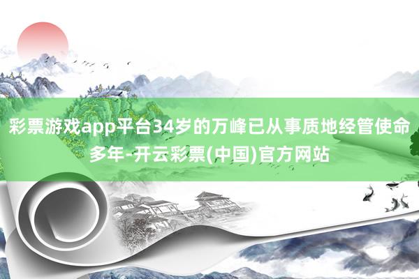 彩票游戏app平台34岁的万峰已从事质地经管使命多年-开云彩票(中国)官方网站