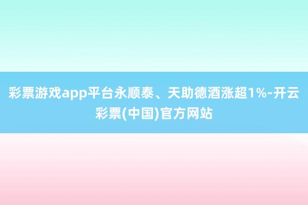 彩票游戏app平台永顺泰、天助德酒涨超1%-开云彩票(中国)官方网站