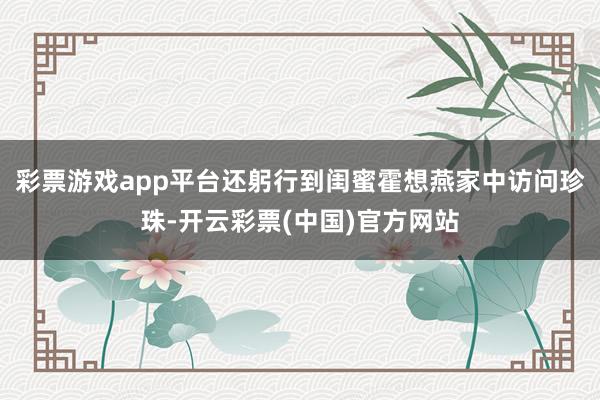 彩票游戏app平台还躬行到闺蜜霍想燕家中访问珍珠-开云彩票(中国)官方网站