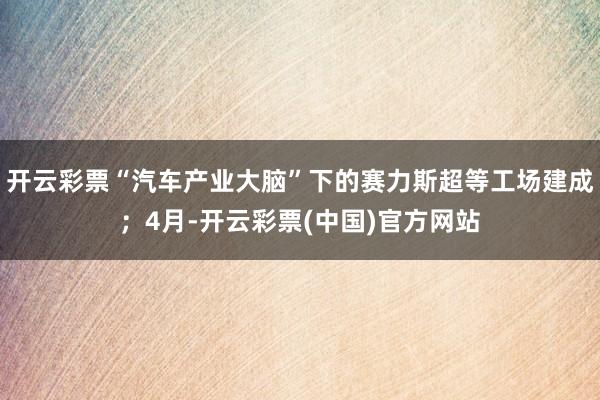 开云彩票“汽车产业大脑”下的赛力斯超等工场建成；4月-开云彩票(中国)官方网站