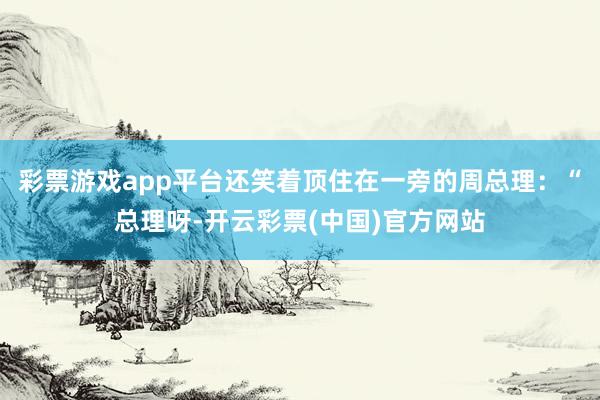 彩票游戏app平台还笑着顶住在一旁的周总理：“总理呀-开云彩票(中国)官方网站