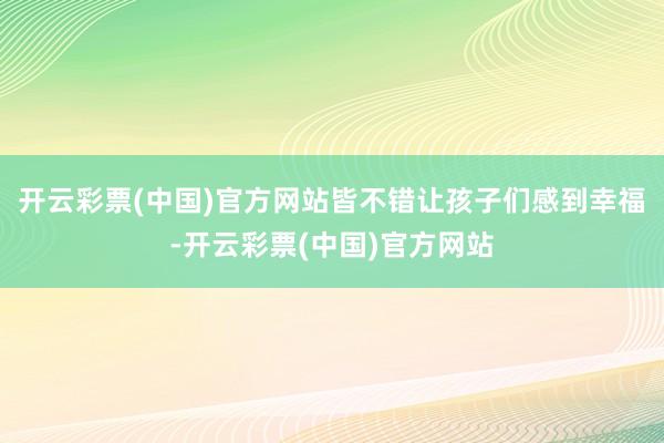 开云彩票(中国)官方网站皆不错让孩子们感到幸福-开云彩票(中国)官方网站