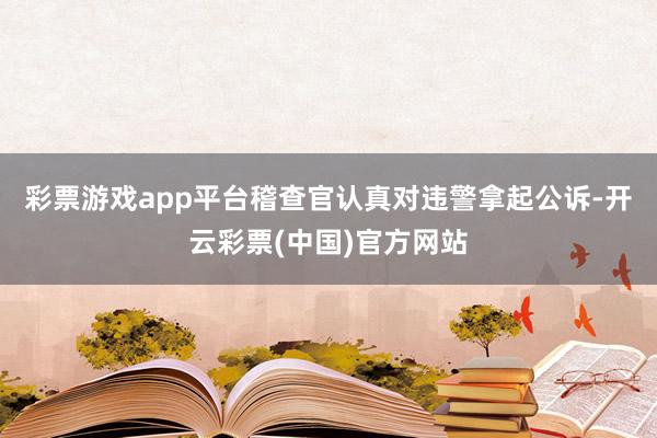 彩票游戏app平台稽查官认真对违警拿起公诉-开云彩票(中国)官方网站