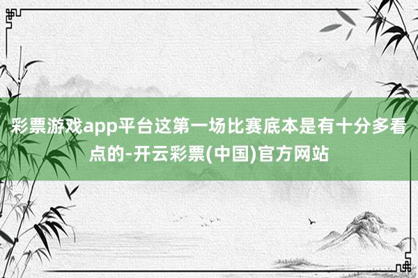 彩票游戏app平台这第一场比赛底本是有十分多看点的-开云彩票(中国)官方网站