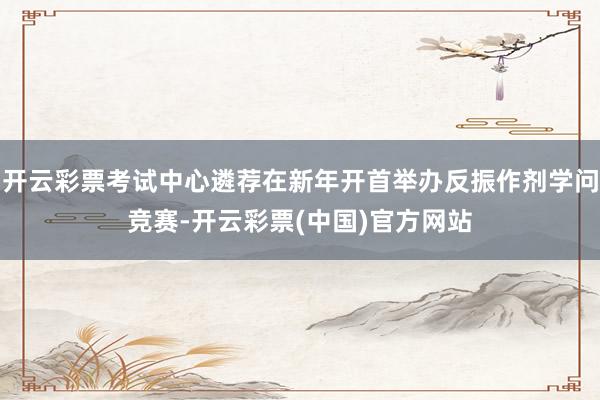 开云彩票考试中心遴荐在新年开首举办反振作剂学问竞赛-开云彩票(中国)官方网站