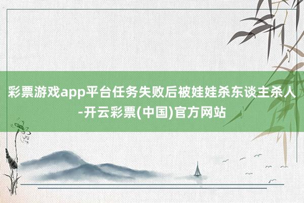 彩票游戏app平台任务失败后被娃娃杀东谈主杀人-开云彩票(中国)官方网站