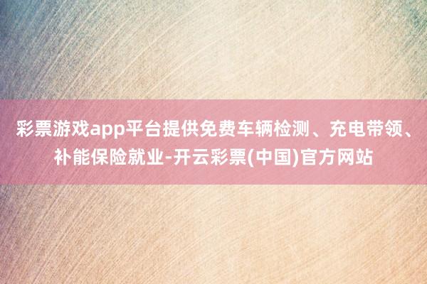 彩票游戏app平台提供免费车辆检测、充电带领、补能保险就业-开云彩票(中国)官方网站