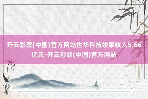 开云彩票(中国)官方网站世华科技竣事收入5.66亿元-开云彩票(中国)官方网站