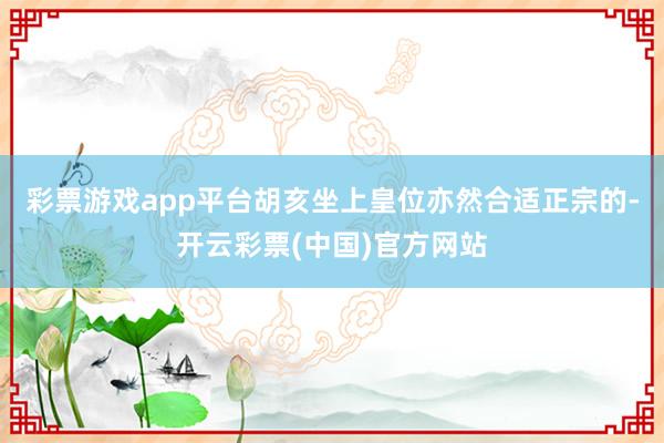 彩票游戏app平台胡亥坐上皇位亦然合适正宗的-开云彩票(中国)官方网站