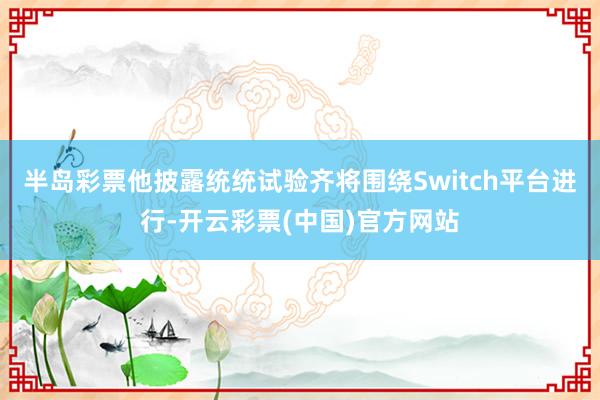 半岛彩票他披露统统试验齐将围绕Switch平台进行-开云彩票(中国)官方网站