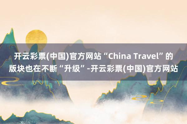 开云彩票(中国)官方网站“China Travel”的版块也在不断“升级”-开云彩票(中国)官方网站