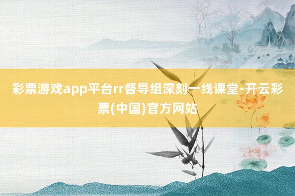 彩票游戏app平台rr　　督导组深刻一线课堂-开云彩票(中国)官方网站