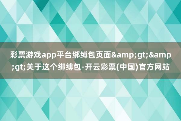 彩票游戏app平台绑缚包页面&gt;&gt;关于这个绑缚包-开云彩票(中国)官方网站