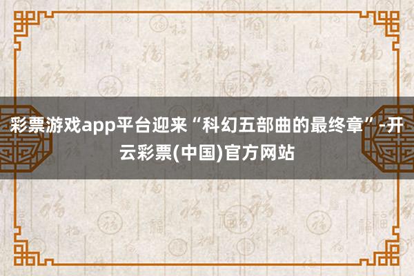 彩票游戏app平台迎来“科幻五部曲的最终章”-开云彩票(中国)官方网站