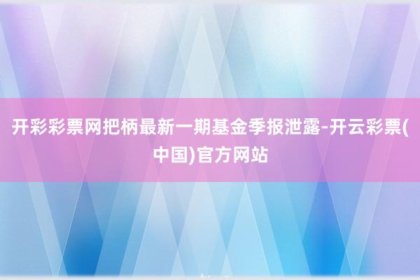 开彩彩票网把柄最新一期基金季报泄露-开云彩票(中国)官方网站