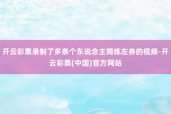 开云彩票录制了多条个东说念主闇练左券的视频-开云彩票(中国)官方网站