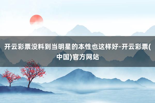 开云彩票没料到当明星的本性也这样好-开云彩票(中国)官方网站