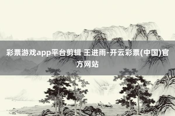 彩票游戏app平台剪辑 王进雨-开云彩票(中国)官方网站