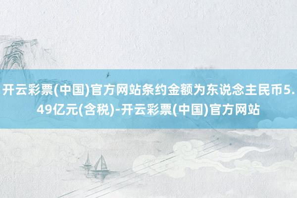 开云彩票(中国)官方网站条约金额为东说念主民币5.49亿元(含税)-开云彩票(中国)官方网站