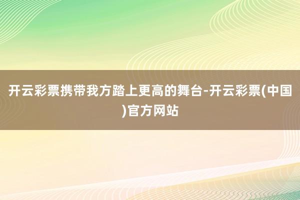 开云彩票携带我方踏上更高的舞台-开云彩票(中国)官方网站