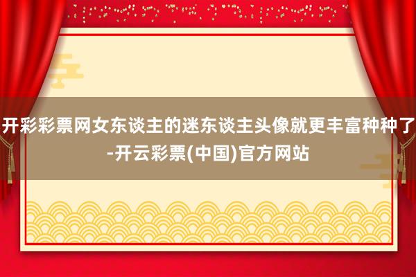 开彩彩票网女东谈主的迷东谈主头像就更丰富种种了-开云彩票(中国)官方网站