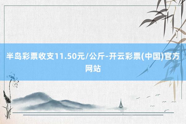 半岛彩票收支11.50元/公斤-开云彩票(中国)官方网站