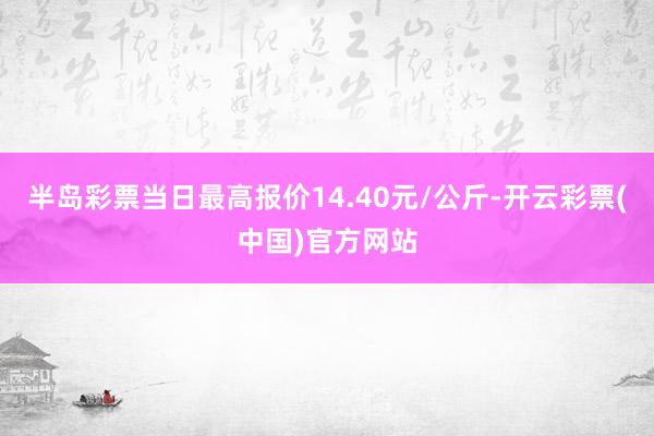 半岛彩票当日最高报价14.40元/公斤-开云彩票(中国)官方网站